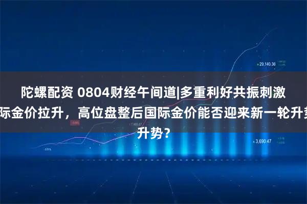 陀螺配资 0804财经午间道|多重利好共振刺激国际金价拉升，高位盘整后国际金价能否迎来新一轮升势？