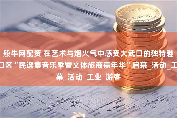 般牛网配资 在艺术与烟火气中感受大武口的独特魅力 大武口区“民谣集音乐季暨文体旅商嘉年华”启幕_活动_工业_游客
