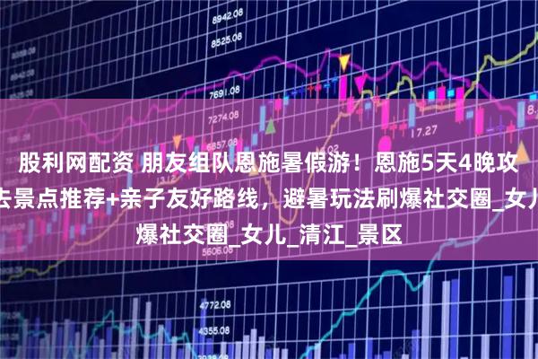 股利网配资 朋友组队恩施暑假游！恩施5天4晚攻略：恩施必去景点推荐+亲子友好路线，避暑玩法刷爆社交圈_女儿_清江_景区