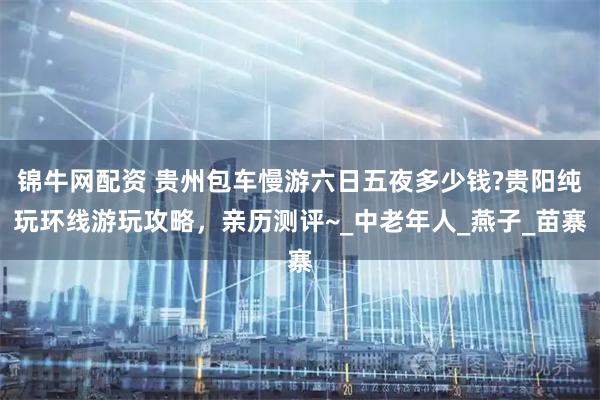 锦牛网配资 贵州包车慢游六日五夜多少钱?贵阳纯玩环线游玩攻略，亲历测评~_中老年人_燕子_苗寨