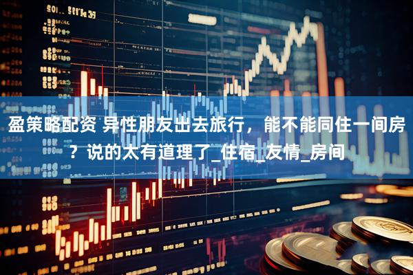 盈策略配资 异性朋友出去旅行，能不能同住一间房？说的太有道理了_住宿_友情_房间