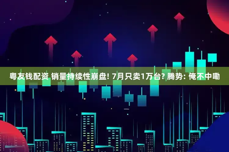 粤友钱配资 销量持续性崩盘! 7月只卖1万台? 腾势: 俺不中嘞