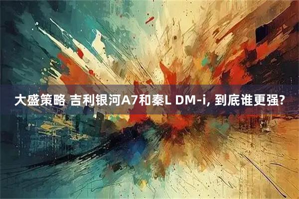 大盛策略 吉利银河A7和秦L DM-i, 到底谁更强?