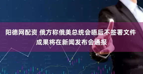 阳德网配资 俄方称俄美总统会晤后不签署文件 成果将在新闻发布会通报