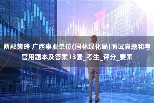 两融策略 广西事业单位(园林绿化局)面试真题和考官用题本及答案13套_考生_评分_要素