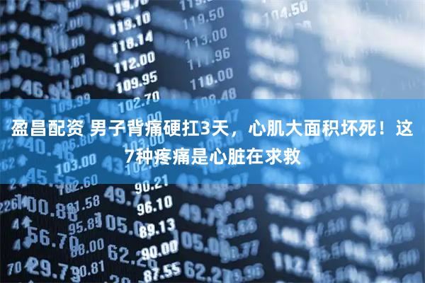 盈昌配资 男子背痛硬扛3天，心肌大面积坏死！这7种疼痛是心脏在求救