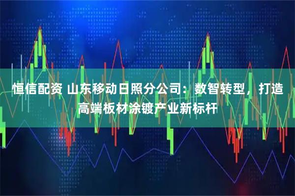 恒信配资 山东移动日照分公司：数智转型，打造高端板材涂镀产业新标杆