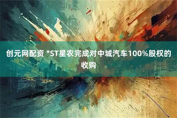 创元网配资 *ST星农完成对中城汽车100%股权的收购
