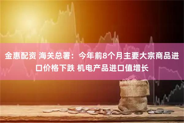 金惠配资 海关总署：今年前8个月主要大宗商品进口价格下跌 机电产品进口值增长