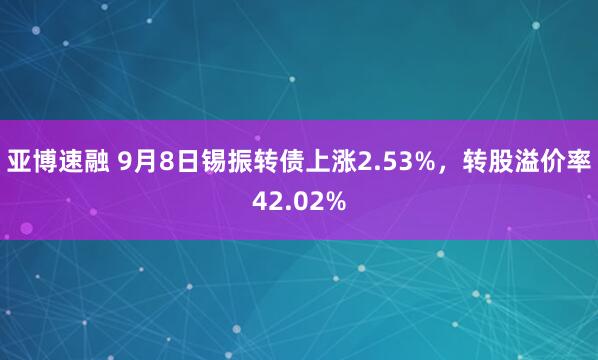 亚博速融 9月8日锡振转债上涨2.53%，转股溢价率42.02%