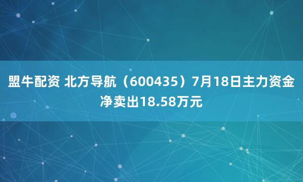 盟牛配资 北方导航（600435）7月18日主力资金净卖出18.58万元