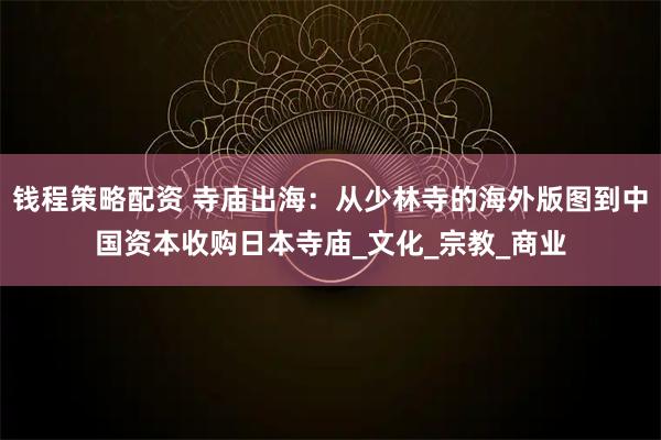 钱程策略配资 寺庙出海：从少林寺的海外版图到中国资本收购日本寺庙_文化_宗教_商业