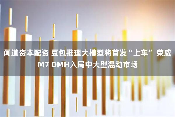 闻道资本配资 豆包推理大模型将首发“上车” 荣威M7 DMH入局中大型混动市场