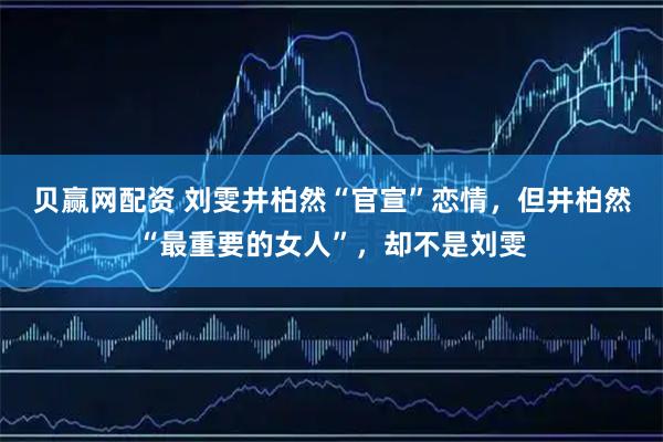贝赢网配资 刘雯井柏然“官宣”恋情，但井柏然“最重要的女人”，却不是刘雯
