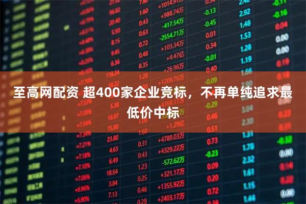 至高网配资 超400家企业竞标，不再单纯追求最低价中标