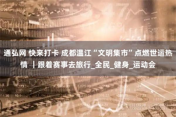 通弘网 快来打卡 成都温江“文明集市”点燃世运热情 ｜跟着赛事去旅行_全民_健身_运动会