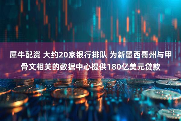 犀牛配资 大约20家银行排队 为新墨西哥州与甲骨文相关的数据中心提供180亿美元贷款